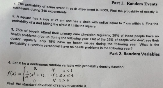 Part 1. Random Events probability of some event in each experiment is o.009. Find the probability of exactly 3 square has a side of 21 cm and has a circle with radius equal to 7 cm within it. Find the of people attend their primary care physician regularly: 28% of those people have no 1. The successes during 340 experiments. 2. A probability of a dart hitting the circle if it hits the square 3.75% health problems crop up during the following year. Out of the 25% of people who dont see their doctor regularly, only 18% have no health issues during the following year. What is the probability a random person will have no health problems in the following year? Part 2. Random Variables 4. Let X be a continuous random variable with probability density function: 0, x<1 if (x2 +1), if 1 sxs 4 24 if x 4 0 Find the standard deviation of random variable X.