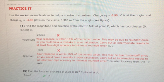 PRACTICE IT Use the worked example above to help you solve this problem. Charge q1 6.90 uC is at the origin, and charge 92 =-4.90 pC is on the x-axis, 0.300 m from the origin (see figure). (a) Find the magnitude and direction of the electric field at point P, which has coordinates (O, 0.400) m. 2.53e5 magnitude Your response is within 10% of the correct value. This may be due to roundoff error, or you could have a mistake in your calculation. Carry out all intermediate results to at least four-digit accuracy to minimize roundoff error. N/C 63.9 Your response is within 10% of the correct value. This may be due to roundoff error, or you could have a mistake in your calculation. Carry out all intermediate results to at least four-digit accuracy to minimize roundoff error counterclockwise from the +x- direction axis (b) Find the force on a charge of 2.00 x 10-8 C placed at p 540-3