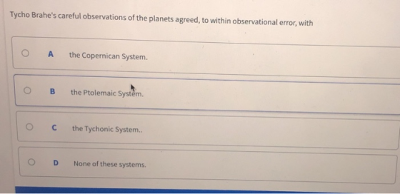 Tycho Brahes careful observations of the planets agreed, to within observational error, with O A the Copernican System. OB the Ptolemaic Systěm. C the Tychonic System. O D None of these systems.