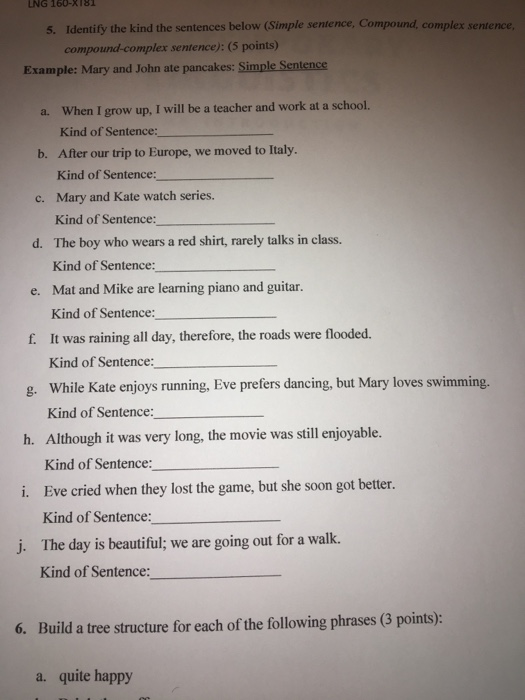 LNG 160- X181 5. Identify the kind the sentences below (Simple sentence, Compound, complex sentence compound-complex sentence): (5 points) Example: Mary and John ate pancakes: Simple Sentence a. When I grow up, I will be a teacher and work at a school. b. After our trip to Europe, we moved to Italy. c. Mary and Kate watch series. Kind of Sentence: Kind of Sentence: Kind of Sentence: The boy who wears a red shirt, rarely talks in class. Kind of Sentence: Mat and Mike are learning piano and guitar. Kind of Sentence: It was raining all day, therefore, the roads were flooded. Kind of Sentence: d. e. f. g. While Kate enjoys running, Eve prefers dancing, but Mary loves swimming. h. Although it was very long, the movie was still enjoyable. i. Eve cried when they lost the game, but she soon got better. j. The day is beautiful; we are going out for a walk. Kind of Sentence Kind of Sentence: Kind of Sentence: Kind of Sentence: 6. Build a tree structure for each of the following phrases (3 points): a. quite happy