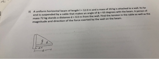 3) A uniform horizontal beam of length 12.0 m and a mass of 20 kg is attached to a wall. Its far end is suspended by a cable