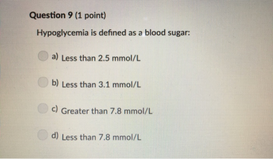 Question 9 (1 point) Hypoglycemia is defined as a blood sugar: a) Less than 2.5 mmol/L b) Less than 3.1 mmol/L c Greater than