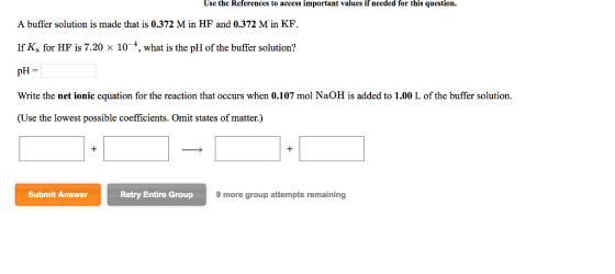 Use the References to access important values if needed for this question. A buffer solution is made that is 0.372 M in HF and 0.372 M in KF. If K. for HF is 7.20 × 10-4, what is the pH of the buffer solution? 3l I pH = Write the net ionic equation for the reaction that occurs when 0.107 mol NaOH is added to 1.00 L of the buffer solution. (Use the lowest possible coefficients. Omit states of matter.) Submit Answer Retry Entire Group 9 more group attempts remaining