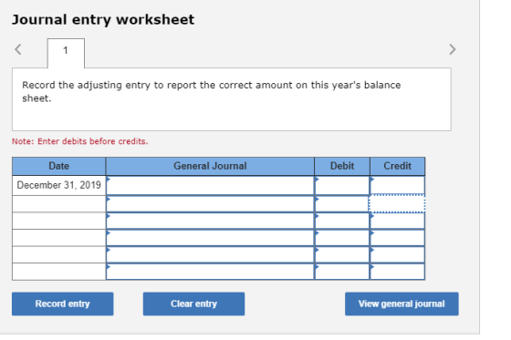 Journal entry worksheet Record the adjusting entry to report the correct amount on this years balance sheet. Note: Enter debits before credits. Date General Journal Debit Credit December 31, 2019 Record entry Clear entry View general journal