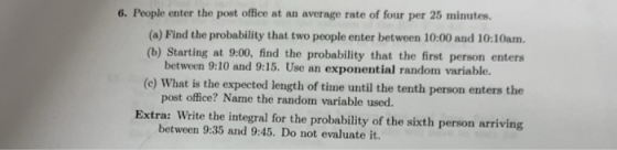 6. People enter the post office at an average rate of four per 25 minutes. (a) Find the probability that two people enter between 10:00 and 10:10am (b) Starting at 9:00, find the probability that the first person enters between 9:10 and 9:15. Use an exponential random variable. (e) What is the expected length of time until the tenth person enters the pos t office? Name the random variable used. Extra: Write the integral for the probability of the sixth person arriving between 9:35 and 9:45. Do not evaluate it.