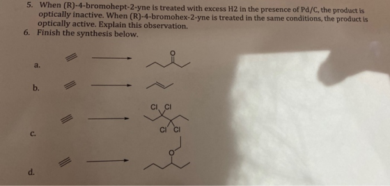 5. When (R)-4-bromohept-2-yne is treated with excess H2 in the presence of Pd/C, the product is optically inactive. When (R)-