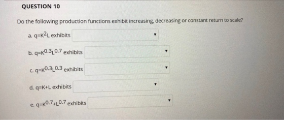 QUESTION 10 Do the following production functions exhibit increasing, decreasing or constant return to scale? a. q-K2L exhibits b. q-K0.310.7 exhibits c. q-k0.310.3 exhibits d. q-K+L exhibits e. q-K0.7+L0.7 exhibits