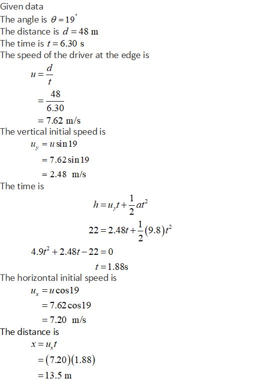 Given data The angle is 19 The distance is d 48 m The time is t 6.30 s The speed of the driver at the edge is 48 6.30 7.62 m/s The vertical initial speed is u,-u sin 19 -7.62sin 19 -2.48 m/s The time is 2 22-2.481+-(9.8):2 4.9t 2.48t-22 0 t-1.88s The horizontal initial speed is u-ucos19 7.62 cos19 7.20 m/s The distance is (720)(1.88) 13.5 m