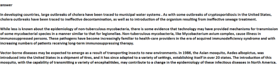 answer In developing countries, large outbreaks of cholera have been traced to municipal water systems. As with some outbreaks of cryptosporidiosis in the United States, cholera outbreaks have been traced to ineffective decontamination, as well as to introduction of the organism resulting from ineffective sewage treatment. While less is known about the epidemiology of non-tuberculous mycobacteria, there is some evidence that technology may have provided mechanisms for transmission of some mycobacterial species in a manner similar to that for legionellae. Non-tuberculous mycobacteria, like Mycobacterium avium complex, cause illness in immunosuppressed persons. These pathogens have become increasingly familiar to health-care providers in the era of acquired immunodeficiency syndrome and with increasing numbers of patients receiving long-term immunosuppressing therapy. Vector-borne diseases may be expected to emerge as a result of transporting insects to new environments. In 1986, the Asian mosquito, Aedes albopictus, was introduced into the United States in a shipment of tires, and it has since adapted to a variety of settings, establishing itself in over 20 states. The introduction of this mosquito, with the capability of transmitting a variety of encephalitides, may contribute to a change in the epidemiology of these infectious diseases in North America