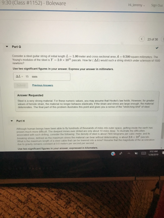 9:30 (Class #1152)-Boleware Hi, JeremySign Out < 230136( Part G Consider a steel guitar string of intial length L-1.00 meter and cross-sectional area A-0.500square millimeters The Youngs modulus of the steel is Y-2.0 x10lipascas. How far (Δ1 ) would such a string stretch under a tension of 1500 newtons? Use two significant figures in your answer. Express your answer in millimeters. Δ1: 15 mm Answer Requested Steel is a very strong material For these numeric values, you may assume that Hookes law holds However, for greater values of tensile strain, the material no longer behaves elastically If the strain and stress are large enough, the material deteriorates The final part of this problem ilustrates this point and gives you a sense of the stretching imit of steel Part H Although human beings have been able to fly hundreds of thousands of miles into outer space, getting inside the earth has proven much more difficult. The deepest mines ever driled are only about 10 miles deep To Mustrate the difficultes associated with such driling, consider the following The density of steel is about 7900 kilograms per cubic meter, and its breaking stress, defined as the maximum stress the material can bear without deteriorating is about 2.0 x 10° pascals What is the maximum length of a steel cable that can be lowered into a mine? Assume that the magntude of the acceleration to gravity remains constant at 9 8 meters per second per second Use two significant figures in your answer, expressed in kilometers. 352 AM ^匍刪1/28/2019