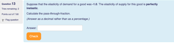 Question 13 Tries remaining: 2 Points out of 7.60 Suppose that the elasticity of demand for a good was -1.0. The elasticity of supply for this good is perfectly inelastic Calculate the pass-through-fraction. Flag question (Answer as a decimal rather than as a percentage.) Answer: Check