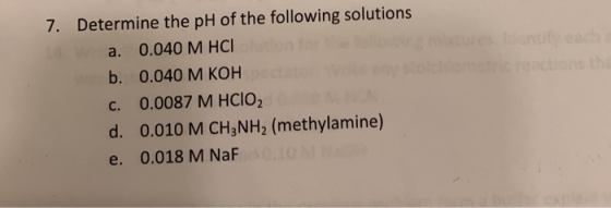 chans the 7. Determine the pH of the following solutions a. 0.040 M HCL ne b. 0.040 M KOH C. 0.0087 M HClO2 d. 0.010 M CH3NH2