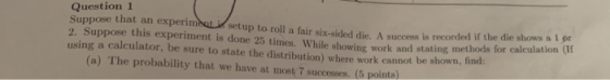 Question 1 Suppose that an experimenti setup to roll a fair 2. Suppose this experiment is done 25 times. While showing work a