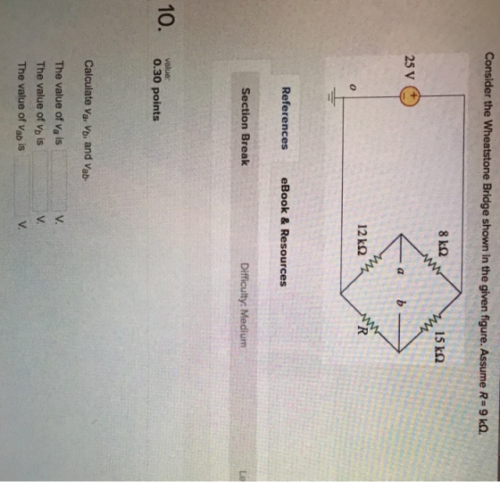 Consider the wheatstone Bridge shown in the given figure. Assume R-9 ㏀ 15 kQ -a References eBook & Resources Section Break Difficulty: Medium Le value: 0.30 points Calculate Va, Vb, and Vab. V. The value of va is The value of Vb is The value of Vab is V.