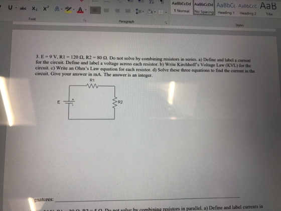 1 Normalo Spacing Heading 1 Heading 2Title Font Paragraph Styles 3. E = 9 V, Ri = 120 Ω, R2 = 80 Ω. Do not solve by combining resistors in series. a) Define and label a current for the circuit. Define and label a voltage across each resistor. b) Write Kirchhoff s circuit, c) Write an Ohms Law equation for each resistor. d) Solve these three equations to find the current in the circuit. Give your answer in mA. The answer is an integer. Voltage Law (KVL) for the R1 R2 gnatures mi Do not solyc hy combining resistors in parallel. a) Define and label currents in