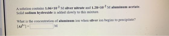 A solution contains 1.06x10-2 M silver nitrate and 1.28x10-2 M aluminum acetate. Solid sodium hydroxide is added slowly to th