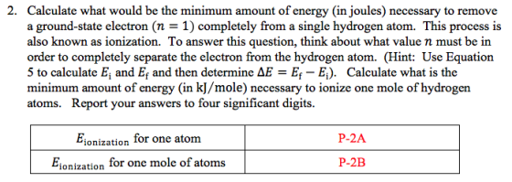 2. Calculate what would be the minimum amount of energy (in joules) necessary to remove a ground-state electron (n - 1) completely from a single hydrogen atom. This process is also known as ionization. To answer this question, think about what value n must be in order to completely separate the electron from the hydrogen atom. (Hint: Use Equation 5 to calculate E, and Ef and then determine AEE E;). Calculate what is the minimum amount of energy (in k]/mole) necessary to ionize one mole of hydrogen atoms. Report your answers to four significant digits. P-2A ionization Ior one atom Fionization for one mole of atoms P-2B
