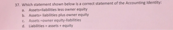 37. Which statement shown below is a correct statement of the Accounting Identity: a. Assets liabilities less owner equity b. Assets-liabilities plus owner equity c. Assets-owner equity-liabilities d. Liabilities assets+equity