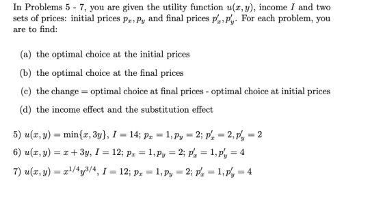 In Problems 5 - 7, you are given the utility function u(x, y), income I and two sets of prices: initial prices px,py and final prices p,%-For each problem, you are to find: (a) the optimal choice at the initial prices (b) the optimal choice at the final prices (c) the change- optimal choice at final prices - optimal choice at initial prices (d) the income effect and the substitution effect 5) u(x, y)-min(x, 3y), 1-14, p.-1, p,-2. p,-2, p,-2
