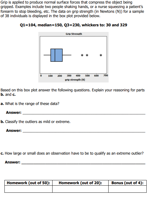Grip is applied to produce normal surface forces that compress the object being gripped. Examples indlude two people shaking hands, or a nurse squeezing a patients forearm to stop bleeding, etc. The data on grip strength (in Newtons (N)) for a sample of 38 individuals is displayed in the box plot provided below. Q1-104, median 150, Q3-230, whickers to: 30 and 329 Grip Strenath 0 100 200 300 400 500 600 700 grip strength (N) Based on this box plot answer the following questions. Explain your reasoning for parts b. and c. a. What is the range of these data? Answer: Answer: Answer: Homework (out of 50): Homework (out of 20): Bonus (out of 4):