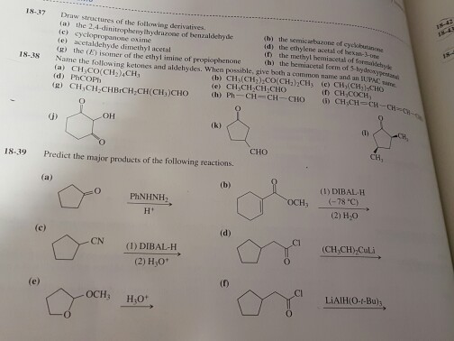 18-37 Draw structures of the following derivatives. (a) the 2,4 d (c) enyhydrazone benzaldehyde (e) acetaldehyde di methyl acetal 4h) the of cyckkutinrene d) the ethylene hemiacetal of somer of the ethyl imine of propiophenone 18-38 Name the foll (a) CH3 (hy the form of 5hy drove mon name and owning ketones and aldehydes. When Possible (b) CH1)200 (CH1)2CH e) CH3CH2 CH, n) Ph OH 18-39 Predict the major products of the following reactions (a) (b) (1) DIBAL-H PhNHNH (-78 c) (2) H10 (d) CN (1) DIBAL-H (2) H3O1 OCH LiAlH(O-t-Bu)