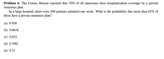 Problem . The Census Bureau reported that 70% of all americans have hospitalization coverage by a private insurance plan. In a large hospital, there were 200 patients admitted one week. What is the probability that more than 65% of those have a private insurance plan? (a) 0.938 (b) 0.0618 (c) 0.652 (d) 0.7001 (e) 0.31