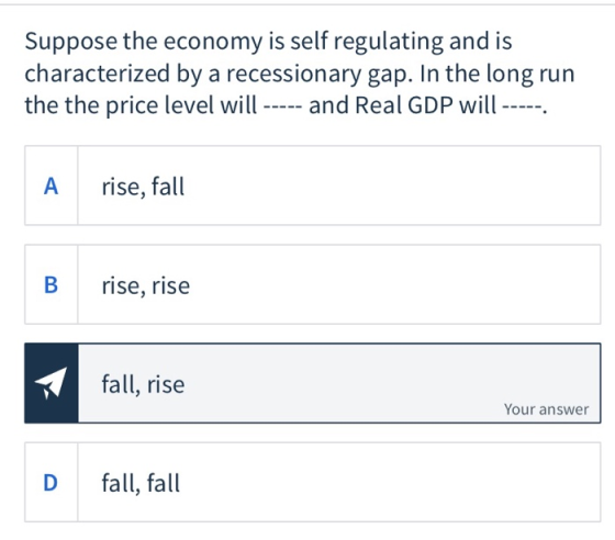 Suppose the economy is self regulating and is characterized by a recessionary gap. In the long run the the price level will -
