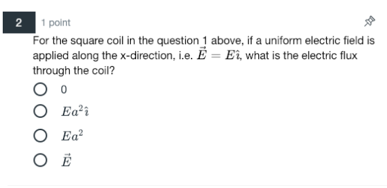 2 1 point For the square coil in the question 1 above, if a uniform electric field is applied along the x-direction, i.e. E- Eî, what is the electric flux through the coil? O Ea i