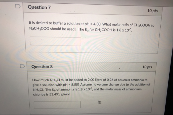 D Question 7 10 pts It is desired to buffer a solution at pH - 4.30. What molar ratio of CH3COOH to NaCH3COO should be used?