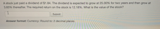 A stock just paid a dividend of $1.84. The dividend is expected to grow at 25.00% for two years and then grow at 3.83% therea