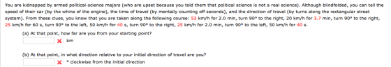 You are kidnapped by armed political-science majors (who are upset because you told them that political science is not a real science). Although blindfolded, you can tell the speed of their car (by the whine of the engine), the time of travel (by mentally counting off seconds), and the direction of travel (by turns along the rectangular street system). From these clues, you know that you are taken along the following course: 52 km/h for 2.0 min, turn 90° to the right, 20 km/h for 3.7 min, turn 90° to the right, 25 km/h for 60 s, turn 90° to the left, 50 km/h for 40 s, turn 90° to the right, 25 km/h for 2.0 min, turn 90° to the left, 50 km/h for 40 s. (a) At that point, how far are you from your starting point? X km (b) At that point, in what direction relative to your initial direction of travel are you? Xclockwise from the initial direction