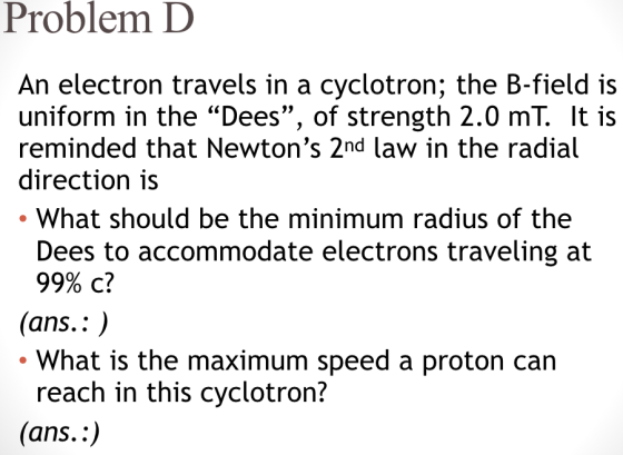 Problem D An electron travels in a cyclotron; the B-field is uniform in the Dees, of strength 2.0 mT. It is reminded that Newtons 2nd law in the radial direction is What should be the minimum radius of the Dees to accommodate electrons traveling at 99% c? (ans.: . What is the maximum speed a proton can reach in this cyclotron? (ans.:)