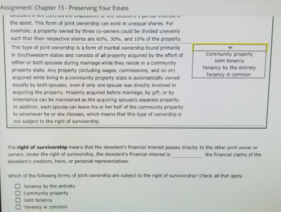 Assignment Chapter 15-Preserving Your Estate the asset. This form of joint ownership can exist in unequal shares. For example, a property owned by three co-owners could be divided unevenly such that their respective shares are 60%, 30%, and 10% of the property. This type of joint ownership is a form of marital ownership found primarily in Southwesten states and consists of all property acquired by the effort of either or both spouses during marriage while they reside in a community property state. Any property (including wages, commissions, and so on) acquired while living in a community property state is automatically owned equally by both spouses, even if only one spouse was directly involved in acquiring the property. Property acquired before marriage, by gift, or by inheritance can be maintained as the acquiring spouses separate property In addition, each spouse can leave his or her half of the community property to whomever he or she chooses, which means that this type of ownership is not subject to the right of survivorship. Community property Joint tenancy Tenancy by the entirety Tenancy in common The right of survivorship means that the decedents financial interest passes directly to the other joint owner or owners. Under the right of survivorship, the decedents financial interest is decedents creditors, heirs, or personal representatives. the financial claims of the which of the following forms of joint ownership are subject to the right of survivorship? check all that apply. Tenancy by the entirety Community property Joint tenancy Tenancy in common