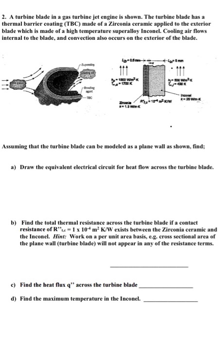 2. A turbine blade in a gas turbine jet engine is shown. The turbine blade has a thermal barrier coating (TBC) made of a Zirconia ceramic applied to the exterior blade which is made of a high temperature superalloy Inconel. Cooling air flows internal to the blade, and convection also occurs on the exterior of the blade. 1000 W2 1700 K 400 K Incone Assuming that the turbine blade can be modeled as a plane wall as shown, find; a) Draw the equivalent electrical circuit for heat flow across the turbine blade. b) Find the total thermal resistance across the turbine blade if a contact resistance of R-1 x 10m2 K/W exists between the Zirconia ceramic and the Inconel. Hint: Work on a per unit area basis, e.g. cross sectional area of the plane w(turbine blade) will not appear in any of the resistance terms. c) Find the heat flux q across the turbine blade d) Find the maximum temperature in the Inconel.