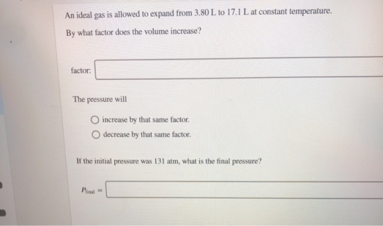 An ideal gas is allowed to expand from 3.80 L to 17.1 L at constant temperature. By what factor does the volume increase? fac