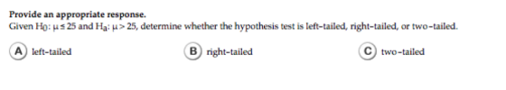 Provide an appropriate response. Given Ho: ? 25 and Ha: ?> 25, determine whether the hypothesis test is left tailed right-tailed, or two-tailed. A left-tailed B) right-tailed C) two-tailed