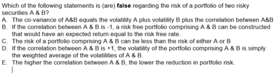 Which of the following statements is (are) false regarding the risk of a portfolio of two risky securities A & B? A. The co-variance of A&B equals the volatility A plus volatility B plus the correlation between A&B B. If the correlation between A & B is -1, a risk free portfolio comprising A &B can be constructed that would have an expected return equal to the risk free rate C. The risk of a portfolio comprising A & B can be less than the risk of either A or B D. If the correlation between A & B is +1, the volatility of the portfolio comprising A & B is simply the weighted average of the volatilities of A & B E. The higher the correlation between A & B, the lower the reduction in portfolio risk.