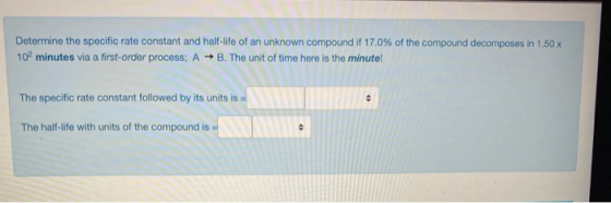 Determine the specific rate constant and half-life of an unknown compound if 17.0% of the compound decomposes in 1.50 x 10 mi