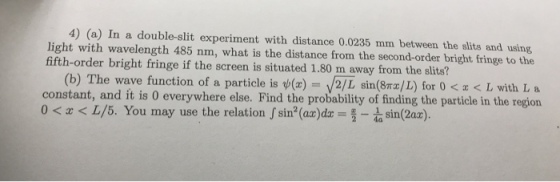 4) (a) In a double-slit experiment with distance 0.0235 mm between the slits and using light with wavelength 485 nm, what is the distance from the second-order bright fringe to the fifth-order bright fringe if the screen is situated 1.80 m away from the slits? 2/L sin(8mz/L) for 0 < x < L with L a constant, and it is 0 everywhere else. Find the probability of finding the particle in the region (b) The wave function of a particle is ψ(z)- 0 < z < L/5. You may use the relation J sin(azdr = 2-1 sin(2ar).
