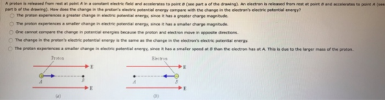 A proton is released from rest at point A in a constant electric field and accelerates to point B (see part a of the drawing). An electron is released from rest at point 8 and accelerates to point A (see part b of the drawing). How does the change in the protons electric potential energy compare with the change in the electrons electric potential energy? O The proton experiences a greater change in electric potential energy, since it has a greater charge magnitude. O The proton experiences a smaller change in electric potential energy, since it has a smaller charge magnitude. O One cannot compare the change in potential energies because the proton and electron move in opposite directions. O The change in the protons electric potential energy is the same as the change in the electrons electric potential energy O The proton experiences a smaller change in electric potential energy, since it has a smaller speed at 8 than the electron has at A. This is due to the larger mass of the proton. 0
