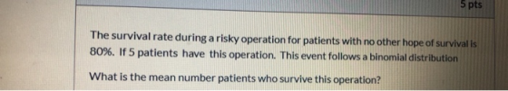 5 pts The survival rate during a risky operation for patients with no other hope of survival is 80%. If 5 patients have this