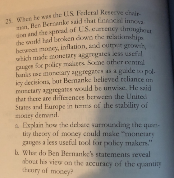 25. When he was the U.S. Federal Reserve Ben Bernanke said that financial innova man, tion and the spread of U.S. curre the world had broken down the relationships between money, inflation, and output growth which made monetary aggregates less useful gauges for policy makers. Some other central banks use monetary aggregates as a guide to pol icy decisions, but Bernanke believed reliance monetary aggregates would be unwise. He said that there are differences between the United States and money demand. a. Explain how the debate surrounding the quan Europe in terms of the stability of tity theory of money could make monetary gauges a less useful tool for policy makers. b. What do Ben Bernankes statements reveal about his view on the accuracy of the quantity theory of money?