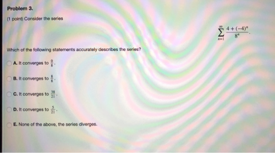 Problem 3. (1 point) Consider the series 4+ (-4) 8 Which of the following statements accurately describes the series? A. It