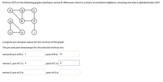 Perform DFS on the following graphs starting in vertex B. Whenever there is a choice of unvisited neighbors, choosing one tha