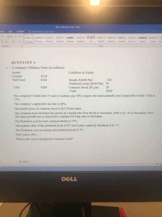 TEST 2 4300 Read-Only)-Wrd QUESTION 6 A companys Balance Sheet (in millions) Assets Current Net Fixed 1. Liabilities & Equity S120 $180 Bonds ($1000 Par) Preferred stocks ($100 Par) Common Stock (S1 par) Total 130 50 20 $200 Total $200 The companys bonds have 9 years to mature, pay 10% coupon rate semi-annually and comparable bonds YIM is 11% The companys applicable tax rate is 40%. The market price of common stock is $12.50 per share. The common stock dividend has grown at a steady rate from S0.68 in December 2000 to $1.48 in December 2010 The same growth rate is expected to continue for long time in the future. The floatation cost for new common stocks is 15% The market value of the preferred stock is $75 and it pays quarterly dividend of S1.75 The flotation cost on issuing new preferred stock is 796 Next year is 2011. What is the cost of issuing new common stock 23.14% DELL