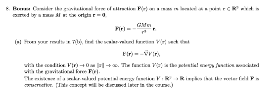 8. Bonus: Consider the gravitational force of attraction F (r) on a mass m located at a point r R3 which is exerted by a mass M at the origin r 0, GMm r. (a) From your results in 7(b), find the scalar-valued function V(r) such that F(r)VV(r) with the condition V(r) -0 as lrl->oo. The function V(r) is the potential energy function associated with the gravitational force F(r). The existence of a scalar-valued potential energy function V R-Rimplies that the vector field F is conservative. (This concept will be discussed later in the course.)