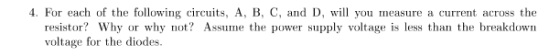 . For each of the following circuits, A, B, C, and D, wil you measure a current across the resistor? Why or why not? Assume the power supply voltage is less than the breakdown voltage for the diodes.