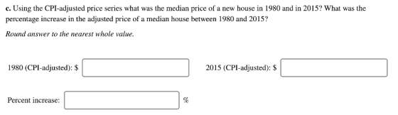 c. Using the CPI-adjusted price series what was the median price of a new house in 1980 and in 2015? What was the percentage increase in the adjusted price of a median house between 1980 and 2015? Round answer to the nearest whole value. 1980 (CPI-adjusted): $ 2015 (CPI-adjusted): $ Percent increase:
