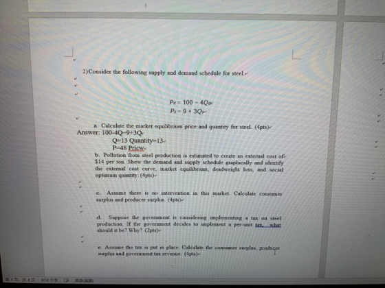 2)Consider the following supply and demand schedule for steel.. Pa 100-4Qd a. Calculate the market equilibrium price and quantity for steel. (4pts)- Answer: 100-4Q-9+3Q Q-13 Quantity-13. P-48 Pricw b. Pollution from steel production is estimated to create an external cost of $14 per ton. Show the demand and supply schedule graphically and identify the external cost curve, market equilibrium, deadweight loss, and social optimum quantity. (4pts)- c. Assume there is no intervention in this market. Calculate consumer surplus and producer surplus. (4pts) d. Suppose the government is considering implementing a tax on steel production. If the government decides to implement a per-unit tax. what should it be? Why? (2pts)- e. Assume the tax is put in place, Calculate the consumer surplus, prod surplus and government tax revenue. (4pts)-