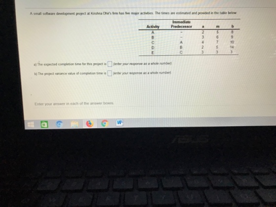 A small software development project at Krishna Dhirs firm has five major activities. The times are estimated and provided in the table below Immediate Activity Predecessor a m b 4 7 10 a) The expected completion time for this project is (enter your response as a whole number b) The project varniance value of completion time is(enter your response as a whole number) Enter your answer in each of the answer boxes